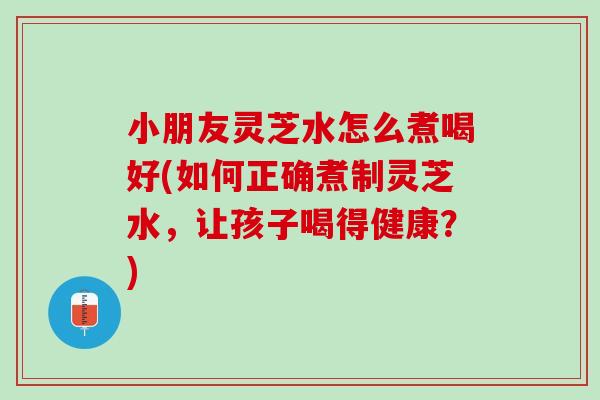 小朋友灵芝水怎么煮喝好(如何正确煮制灵芝水，让孩子喝得健康？)