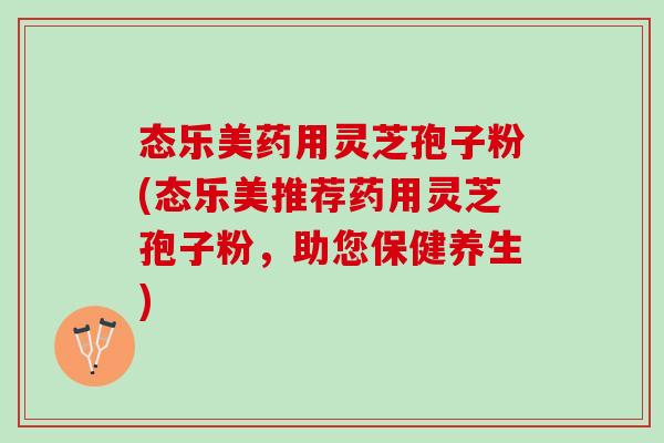 态乐美药用灵芝孢子粉(态乐美推荐药用灵芝孢子粉，助您保健养生)