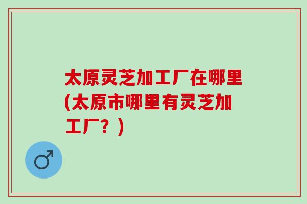 太原灵芝加工厂在哪里(太原市哪里有灵芝加工厂？)
