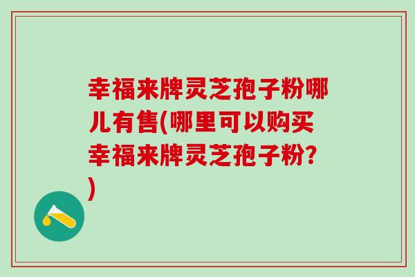 幸福来牌灵芝孢子粉哪儿有售(哪里可以购买幸福来牌灵芝孢子粉？)