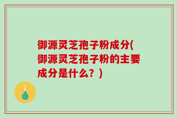 御源灵芝孢子粉成分(御源灵芝孢子粉的主要成分是什么？)