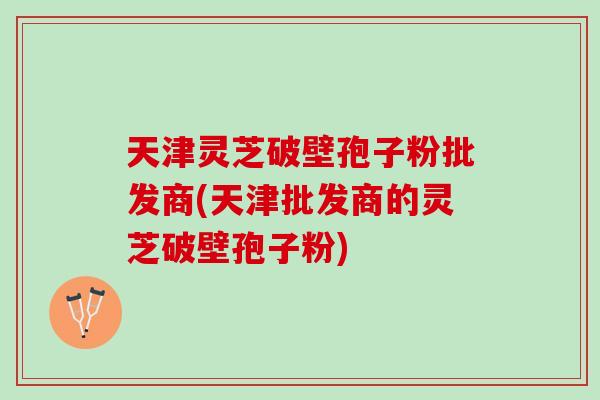 天津灵芝破壁孢子粉批发商(天津批发商的灵芝破壁孢子粉) 天津灵芝破壁孢子粉批发商(天津批发商的灵芝破壁孢子粉)