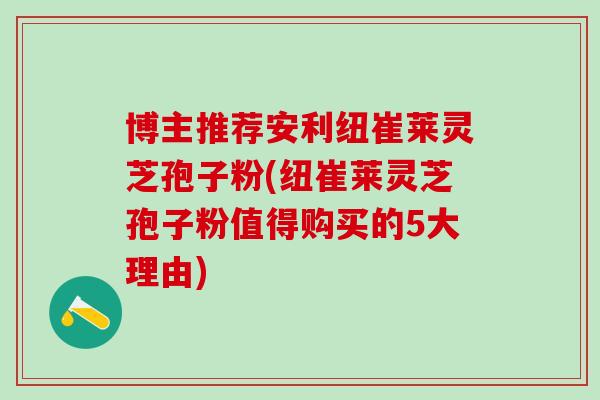 博主推荐安利纽崔莱灵芝孢子粉(纽崔莱灵芝孢子粉值得购买的5大理由)