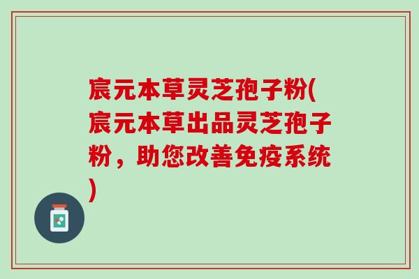 宸元本草灵芝孢子粉(宸元本草出品灵芝孢子粉，助您改善免疫系统)