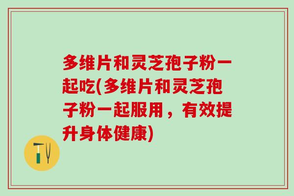 多维片和灵芝孢子粉一起吃(多维片和灵芝孢子粉一起服用,有效提升身体健康) 多维片和灵芝孢子粉一起吃(多维片和灵芝孢子粉一起服用,有效提升身体健康)