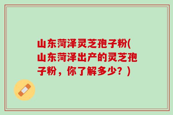 山东菏泽灵芝孢子粉(山东菏泽出产的灵芝孢子粉,你了解多少?) 山东菏泽灵芝孢子粉(山东菏泽出产的灵芝孢子粉,你了解多少?)