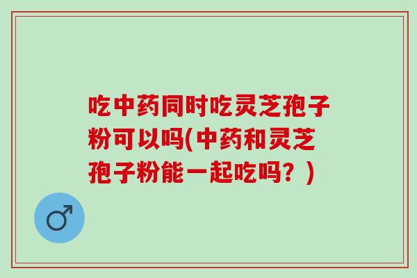 吃同时吃灵芝孢子粉可以吗(和灵芝孢子粉能一起吃吗?) 吃同时吃灵芝孢子粉可以吗(和灵芝孢子粉能一起吃吗?)