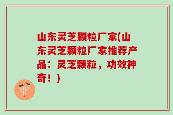 山东灵芝颗粒厂家(山东灵芝颗粒厂家推荐产品：灵芝颗粒，功效神奇！)