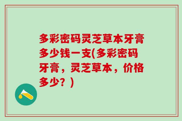 多彩密码灵芝草本牙膏多少钱一支(多彩密码牙膏，灵芝草本，价格多少？)