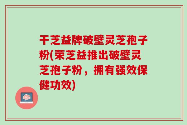 干芝益牌破壁灵芝孢子粉(荣芝益推出破壁灵芝孢子粉,拥有强效保健功效) 干芝益牌破壁灵芝孢子粉(荣芝益推出破壁灵芝孢子粉,拥有强效保健功效)