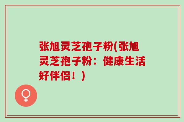 张旭灵芝孢子粉(张旭灵芝孢子粉:健康生活好伴侣!) 张旭灵芝孢子粉(张旭灵芝孢子粉:健康生活好伴侣!)