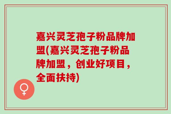 嘉兴灵芝孢子粉品牌加盟(嘉兴灵芝孢子粉品牌加盟，创业好项目，全面扶持)