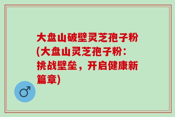 大盘山破壁灵芝孢子粉(大盘山灵芝孢子粉：挑战壁垒，开启健康新篇章)