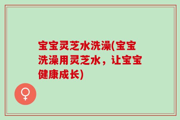 宝宝灵芝水洗澡(宝宝洗澡用灵芝水，让宝宝健康成长)