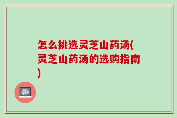 怎么挑选灵芝山药汤(灵芝山药汤的选购指南)