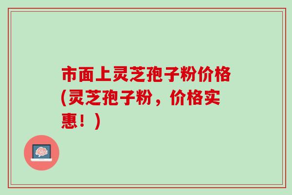 市面上灵芝孢子粉价格(灵芝孢子粉，价格实惠！)