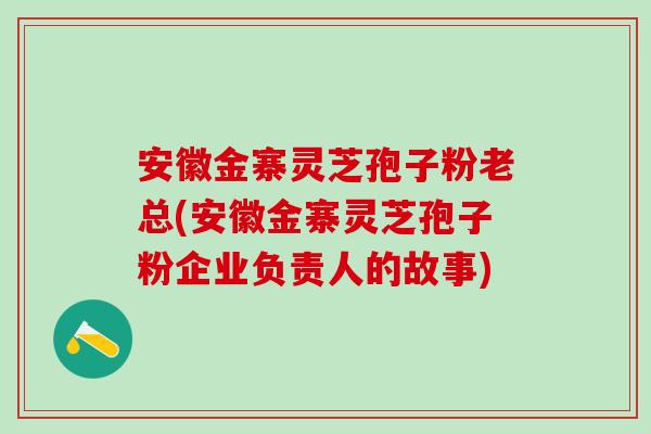 安徽金寨灵芝孢子粉老总(安徽金寨灵芝孢子粉企业负责人的故事)