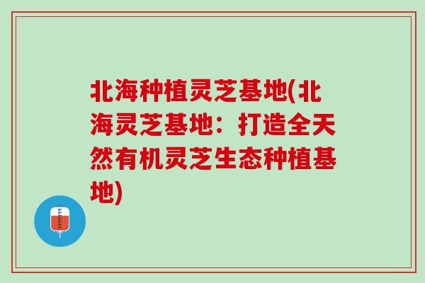 北海种植灵芝基地(北海灵芝基地：打造全天然有机灵芝生态种植基地)