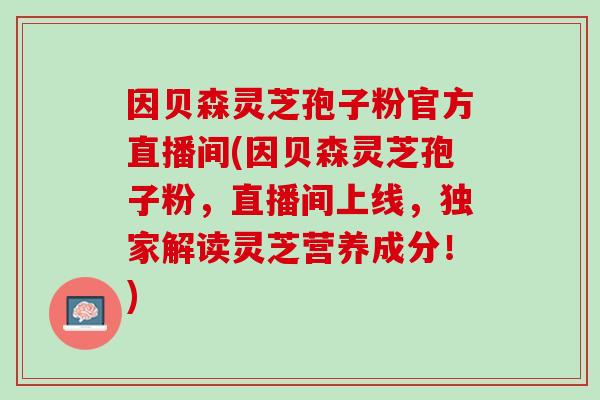 因贝森灵芝孢子粉官方直播间(因贝森灵芝孢子粉，直播间上线，独家解读灵芝营养成分！)