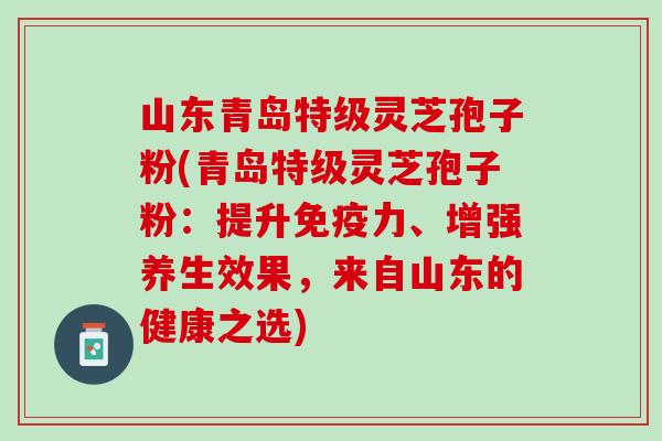 山东青岛特级灵芝孢子粉(青岛特级灵芝孢子粉：提升免疫力、增强养生效果，来自山东的健康之选)