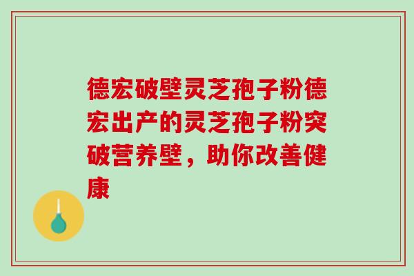 德宏破壁灵芝孢子粉德宏出产的灵芝孢子粉突破营养壁，助你改善健康