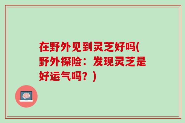 在野外见到灵芝好吗(野外探险：发现灵芝是好运气吗？)