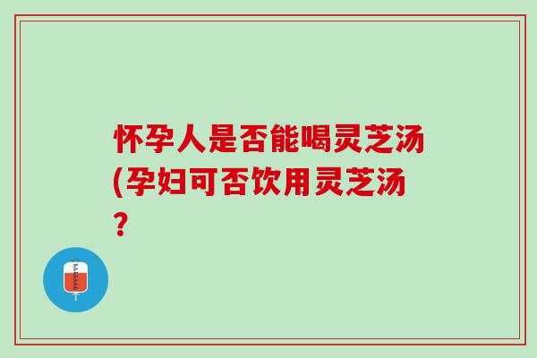 怀孕人是否能喝灵芝汤(孕妇可否饮用灵芝汤？