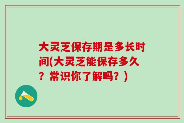 大灵芝保存期是多长时间(大灵芝能保存多久？常识你了解吗？)