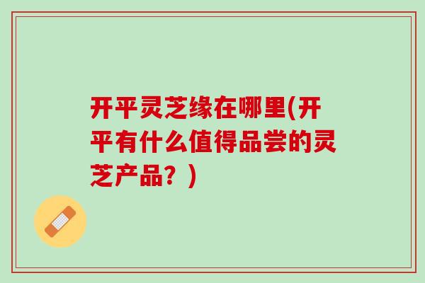 开平灵芝缘在哪里(开平有什么值得品尝的灵芝产品？)