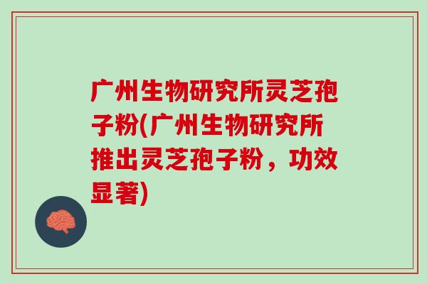 广州生物研究所灵芝孢子粉(广州生物研究所推出灵芝孢子粉，功效显著)