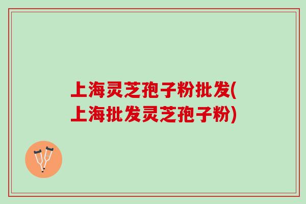 上海灵芝孢子粉批发(上海批发灵芝孢子粉)