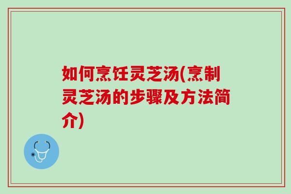 如何烹饪灵芝汤(烹制灵芝汤的步骤及方法简介)