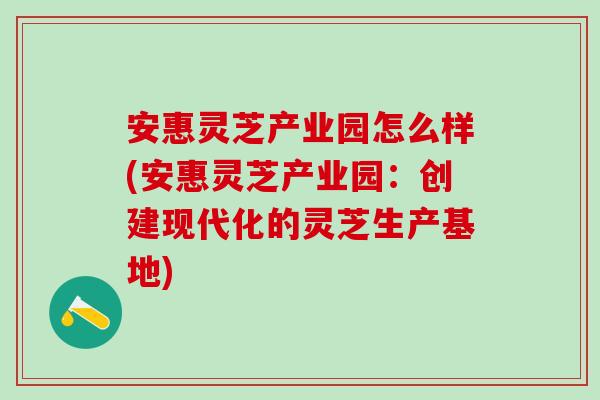 安惠灵芝产业园怎么样(安惠灵芝产业园：创建现代化的灵芝生产基地)