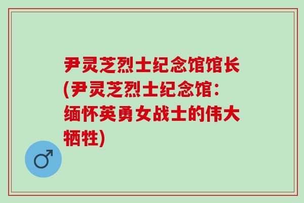 尹灵芝烈士纪念馆馆长(尹灵芝烈士纪念馆：缅怀英勇女战士的伟大牺牲)
