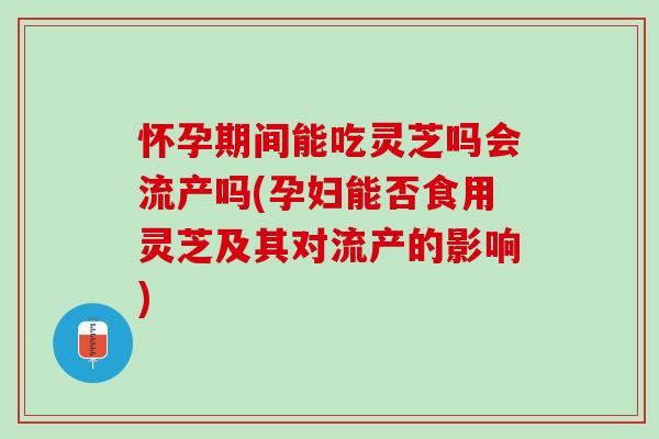 怀孕期间能吃灵芝吗会流产吗(孕妇能否食用灵芝及其对流产的影响)