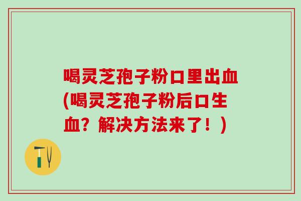 喝灵芝孢子粉口里出血(喝灵芝孢子粉后口生血？解决方法来了！)