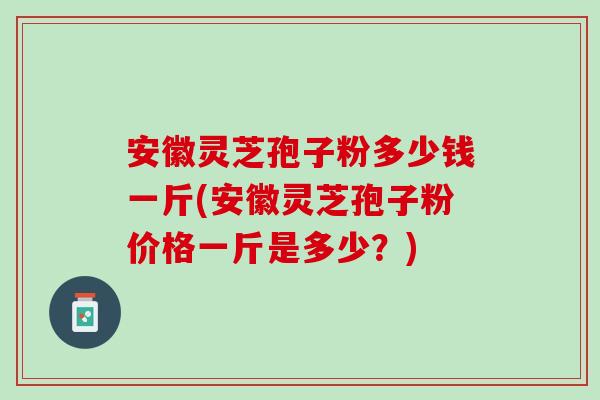 安徽灵芝孢子粉多少钱一斤(安徽灵芝孢子粉价格一斤是多少？)
