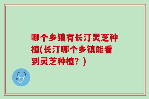 哪个乡镇有长汀灵芝种植(长汀哪个乡镇能看到灵芝种植？)