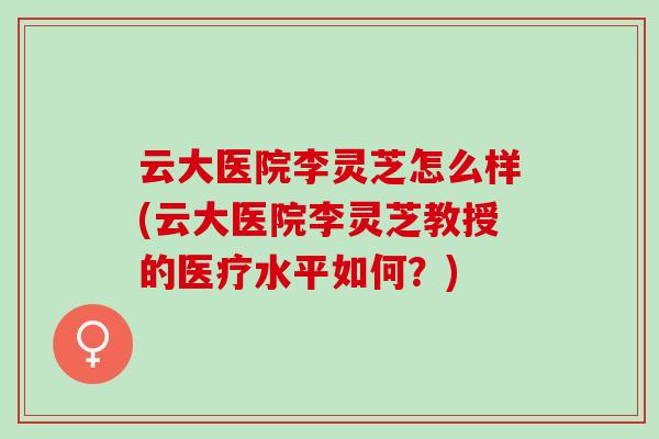 云大医院李灵芝怎么样(云大医院李灵芝教授的医疗水平如何？)