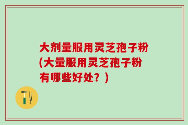 大剂量服用灵芝孢子粉(大量服用灵芝孢子粉有哪些好处？)