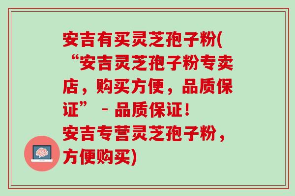 安吉有买灵芝孢子粉(“安吉灵芝孢子粉专卖店,购买方便,品质保证” - 品质保证!安吉专营灵芝孢子粉,方便购买) 安吉有买灵芝孢子粉(“安吉灵芝孢子粉专卖店,购买方便,品质保证” - 品质保证!安吉专营灵芝孢子粉,方便购买)