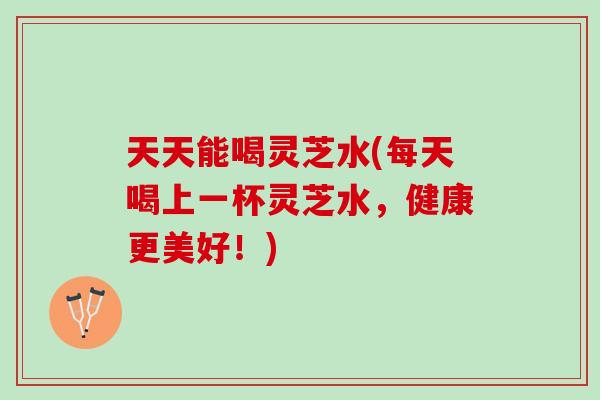 天天能喝灵芝水(每天喝上一杯灵芝水，健康更美好！)