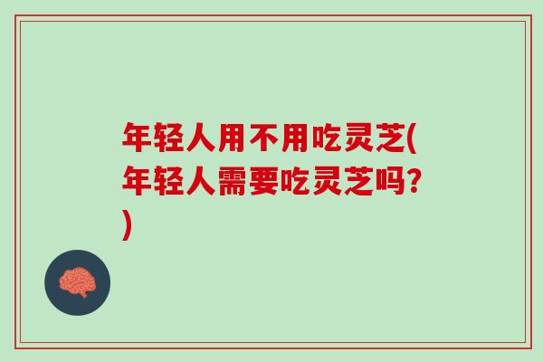 年轻人用不用吃灵芝(年轻人需要吃灵芝吗？)
