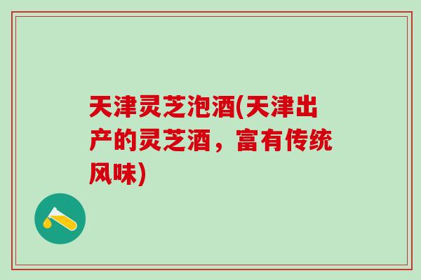 天津灵芝泡酒(天津出产的灵芝酒，富有传统风味)