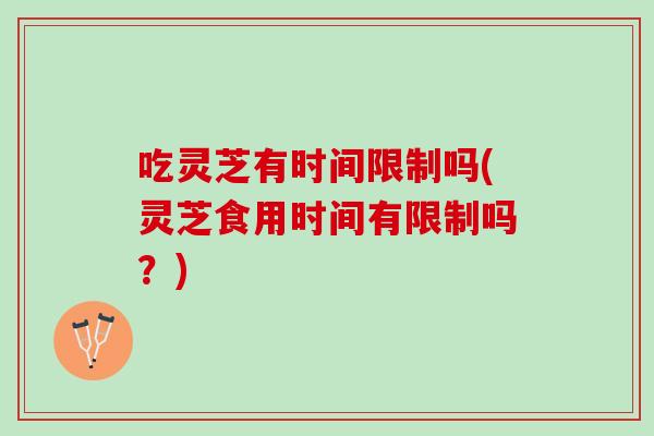 吃灵芝有时间限制吗(灵芝食用时间有限制吗?) 吃灵芝有时间限制吗(灵芝食用时间有限制吗?)