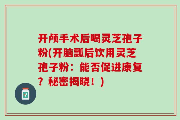 开颅手术后喝灵芝孢子粉(开脑瓢后饮用灵芝孢子粉：能否促进康复？秘密揭晓！)