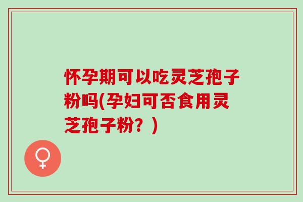 怀孕期可以吃灵芝孢子粉吗(孕妇可否食用灵芝孢子粉？)