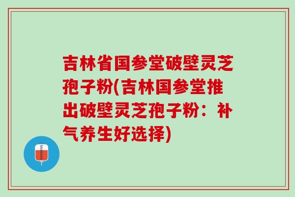 吉林省国参堂破壁灵芝孢子粉(吉林国参堂推出破壁灵芝孢子粉：养生好选择)