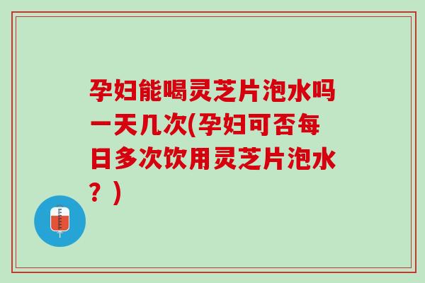 孕妇能喝灵芝片泡水吗一天几次(孕妇可否每日多次饮用灵芝片泡水?) 孕妇能喝灵芝片泡水吗一天几次(孕妇可否每日多次饮用灵芝片泡水?)