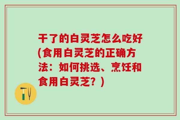 干了的白灵芝怎么吃好(食用白灵芝的正确方法：如何挑选、烹饪和食用白灵芝？)